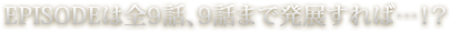 EPISODEは全9話、9話まで発展すれば…！？